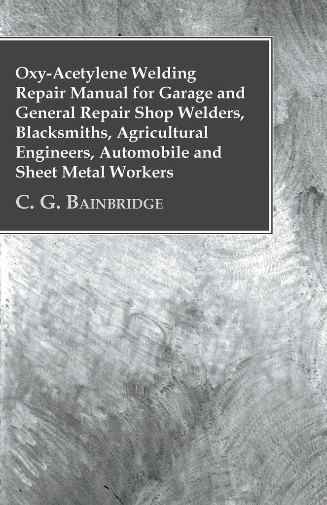 Oxy-Acetylene Welding Repair Manual For Garage And General Repair Shop Welders, Blacksmiths, Agricultural Engineers, Automobile And Sheet Metal Wor...