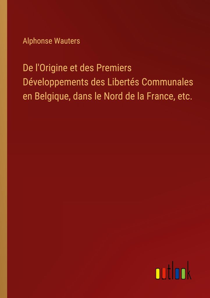 De l'Origine et des Premiers Développements des Libertés Communales en Belgique, dans le Nord de la France, etc.