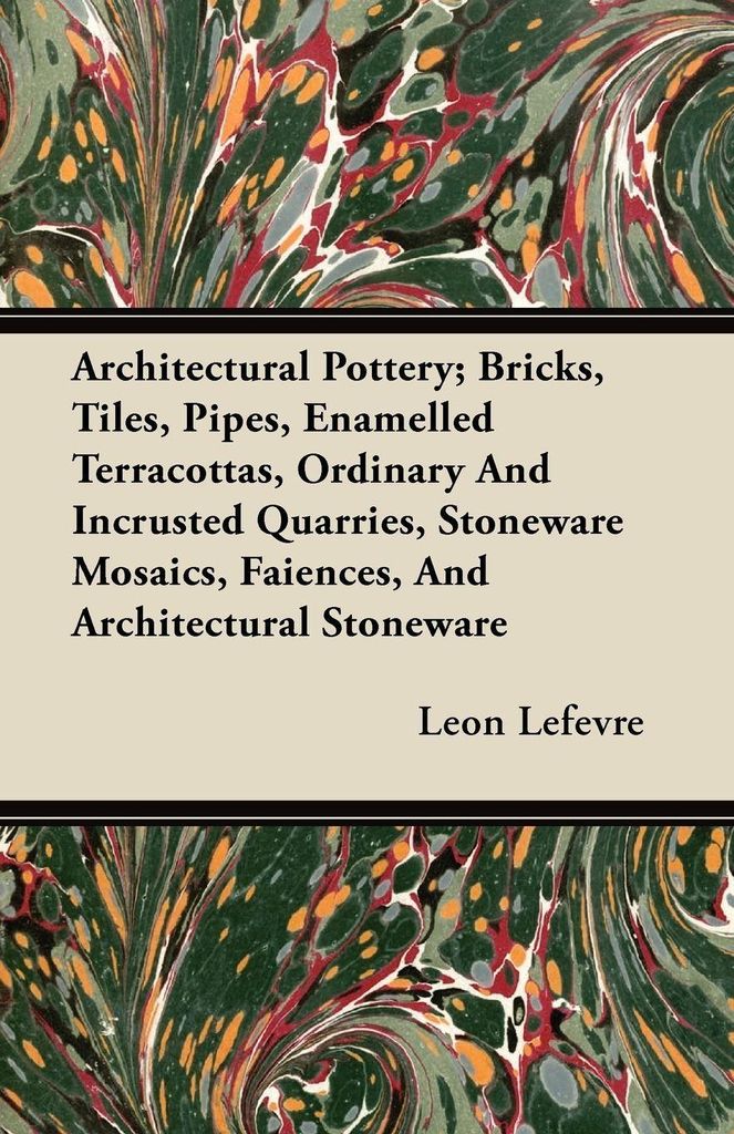 Architectural Pottery; Bricks, Tiles, Pipes, Enamelled Terracottas, Ordinary And Incrusted Quarries, Stoneware Mosaics, Faiences, And Architectural...