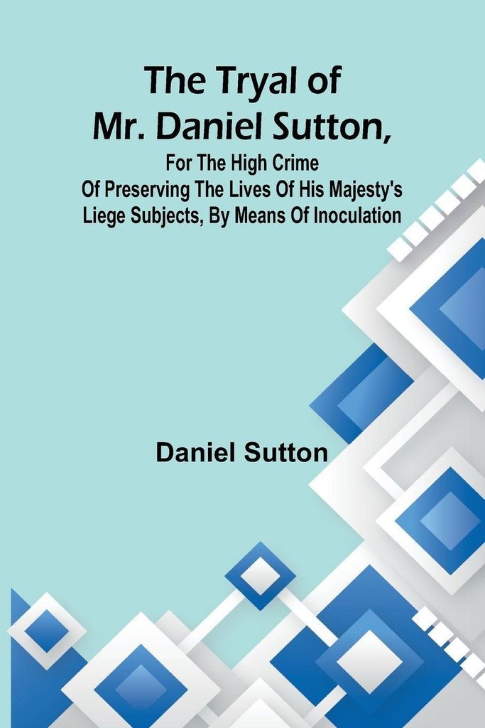The tryal of Mr. Daniel Sutton, for the high crime of preserving the lives of His Majesty's liege subjects, by means of inoculation
