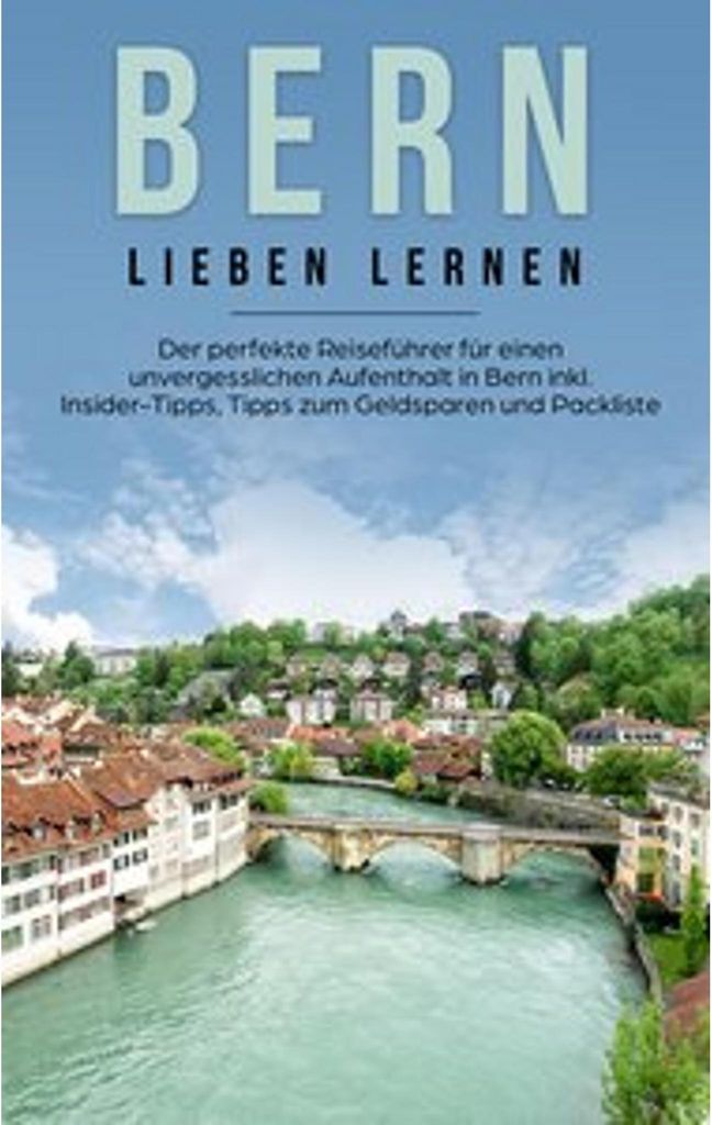 Bern lieben lernen: Der perfekte Reiseführer für einen unvergesslichen Aufenthalt in Bern inkl. Insider-Tipps, Tipps zum Geldsparen und Packliste