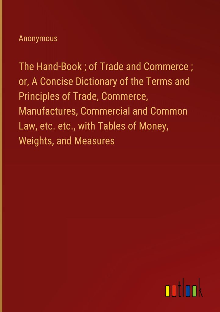 The Hand-Book of Trade and Commerce or, A Concise Dictionary of the Terms and Principles of Trade, Commerce, Manufactures, Commercial and Common La...