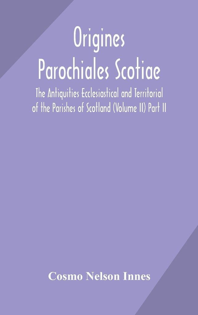 Origines Parochiales Scotiae. The Antiquities Ecclesiastical And Territorial Of The Parishes Of Scotland (Volume Ii) Part Ii.