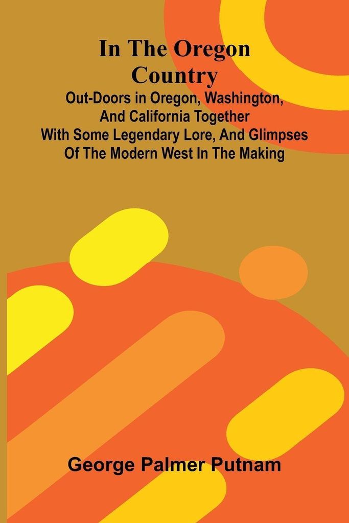In The Oregon Country; Out-Doors In Oregon, Washington, And California Together With Some Legendary Lore, And Glimpses Of The Modern West In The Ma...