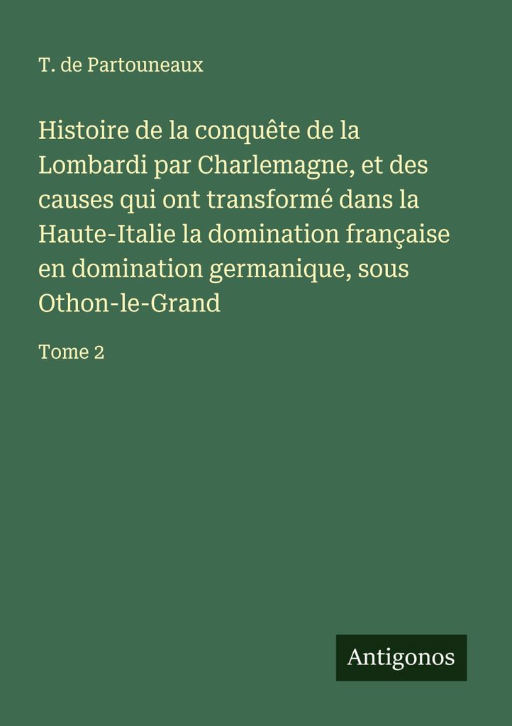 Histoire de la conquête de la Lombardi par Charlemagne, et des causes qui ont transformé dans la Haute-Italie la domination française en dominat...