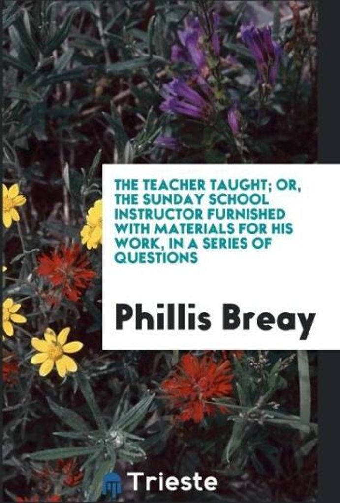 The Teacher Taught; Or, the Sunday School Instructor Furnished with Materials for His Work, in a Series of Questions