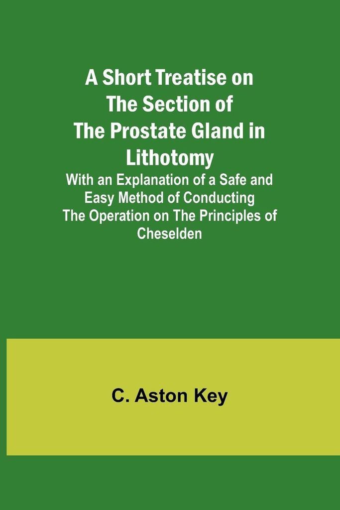 A Short Treatise on the Section of the Prostate Gland in Lithotomy;With an Explanation of a Safe and Easy Method of Conducting the Operation on the...