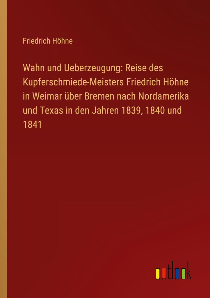 Wahn und Ueberzeugung: Reise des Kupferschmiede-Meisters Friedrich Höhne in Weimar über Bremen nach Nordamerika und Texas in den Jahren 1839, 184...