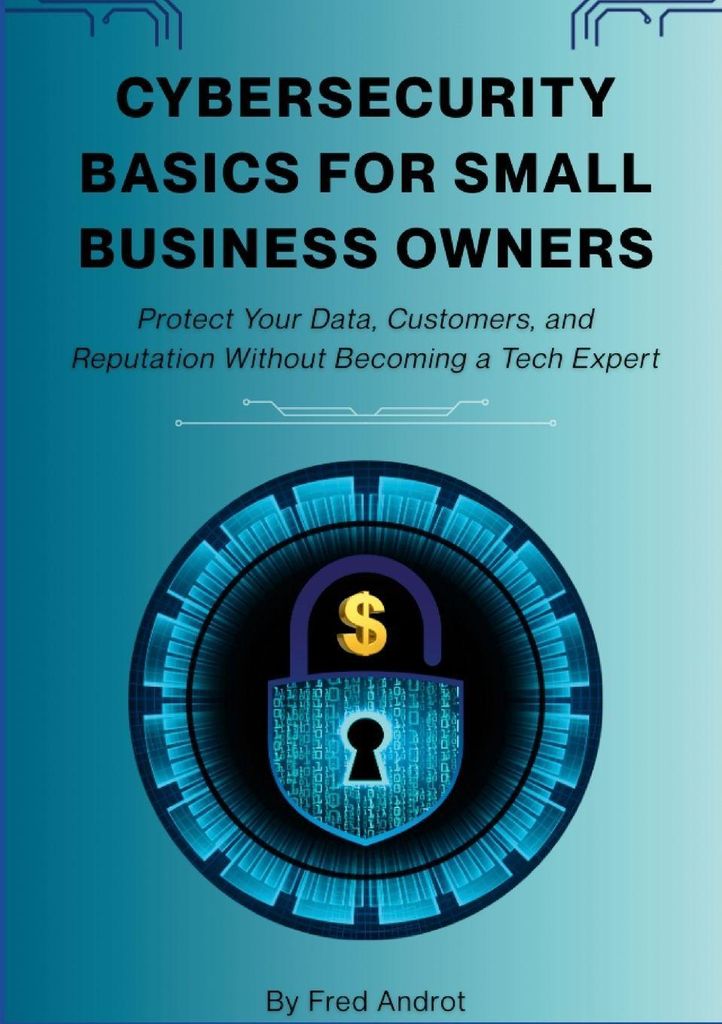 Cybersecurity Basics for Small Business Owners: Protect Your Data, Customers, and Reputation Without Becoming a Tech Expert
