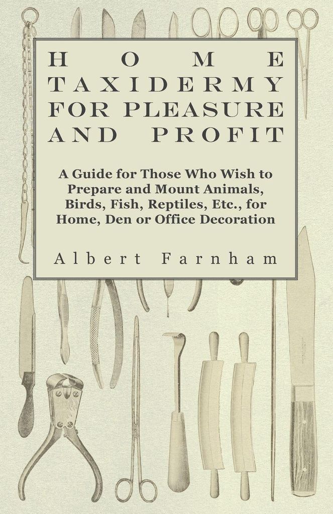 Home Taxidermy or Pleasure and Profit - A Guide for Those Who Wish to Prepare and Mount Animals, Birds, Fish, Reptiles, Etc., for Home, Den or Offi...