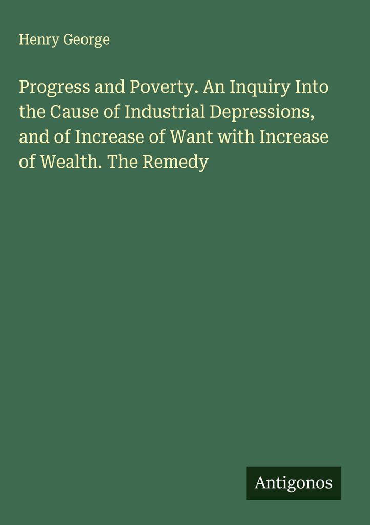 Progress and Poverty. An Inquiry Into the Cause of Industrial Depressions, and of Increase of Want with Increase of Wealth. The Remedy