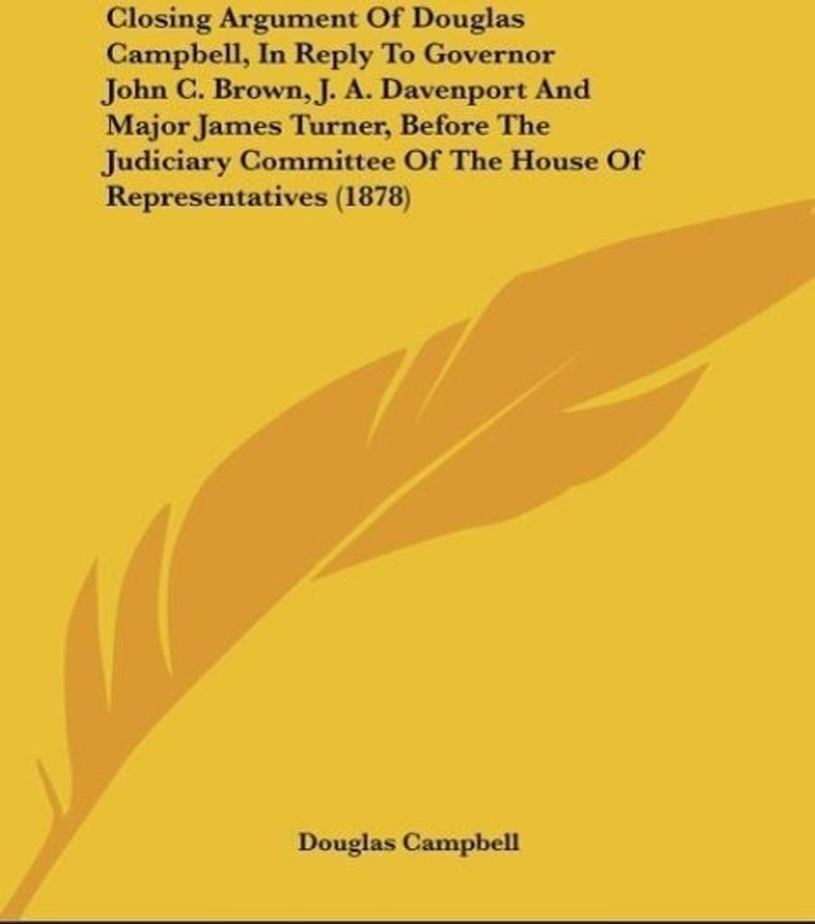 Closing Argument Of Douglas Campbell, In Reply To Governor John C. Brown, J. A. Davenport And Major James Turner, Before The Judiciary Committee Of...