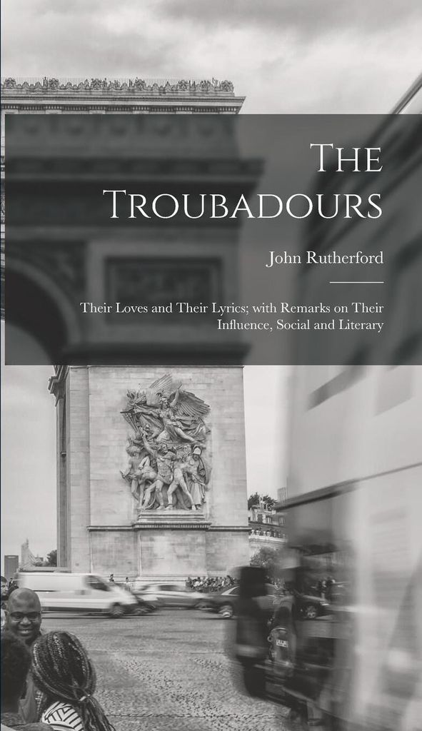 The Troubadours: Their Loves and Their Lyrics With Remarks on Their Influence, Social and Literary