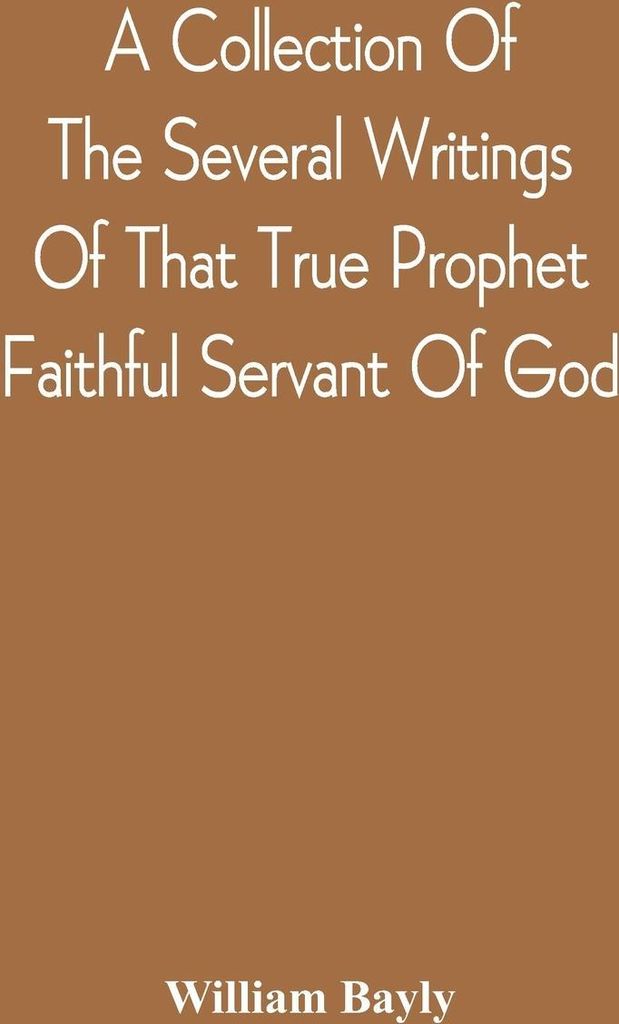 A Collection Of The Several Writings Of That True Prophet Faithful Servant Of God, And Sufferer For The Testimony Of Jesus, William Bayly Who Finis...