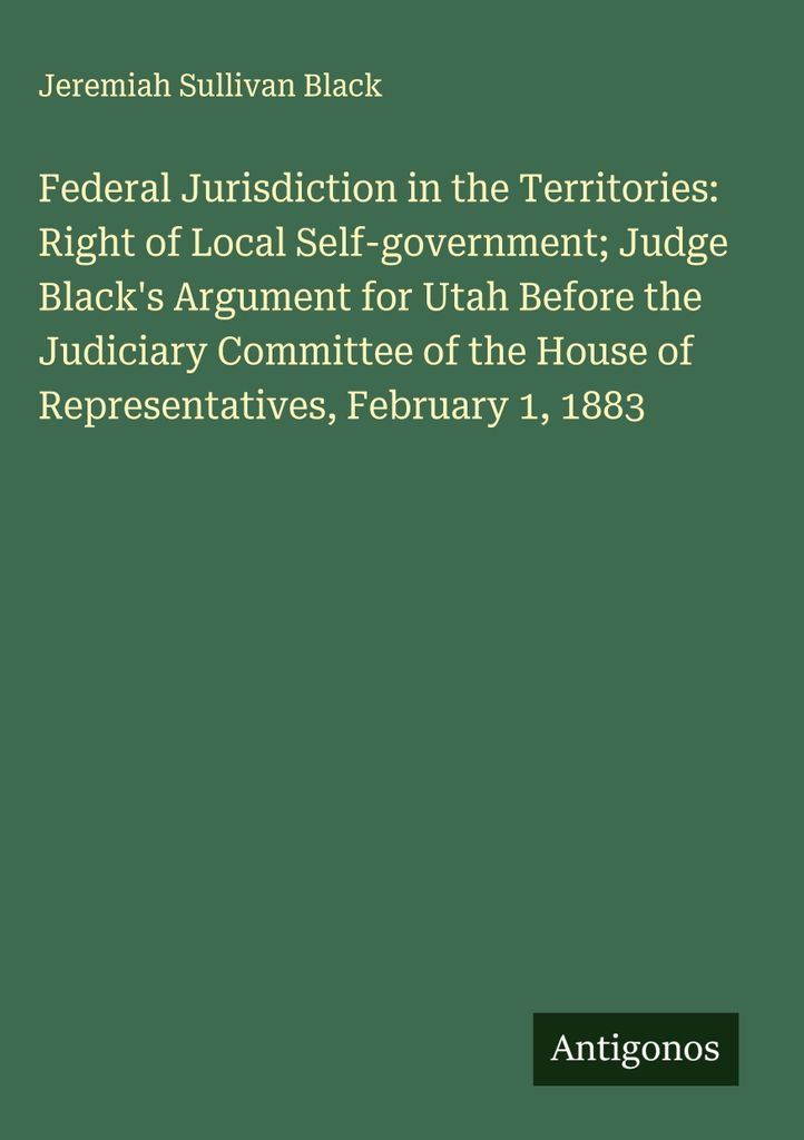 Federal Jurisdiction in the Territories: Right of Local Self-government; Judge Black's Argument for Utah Before the Judiciary Committee of the Hous...