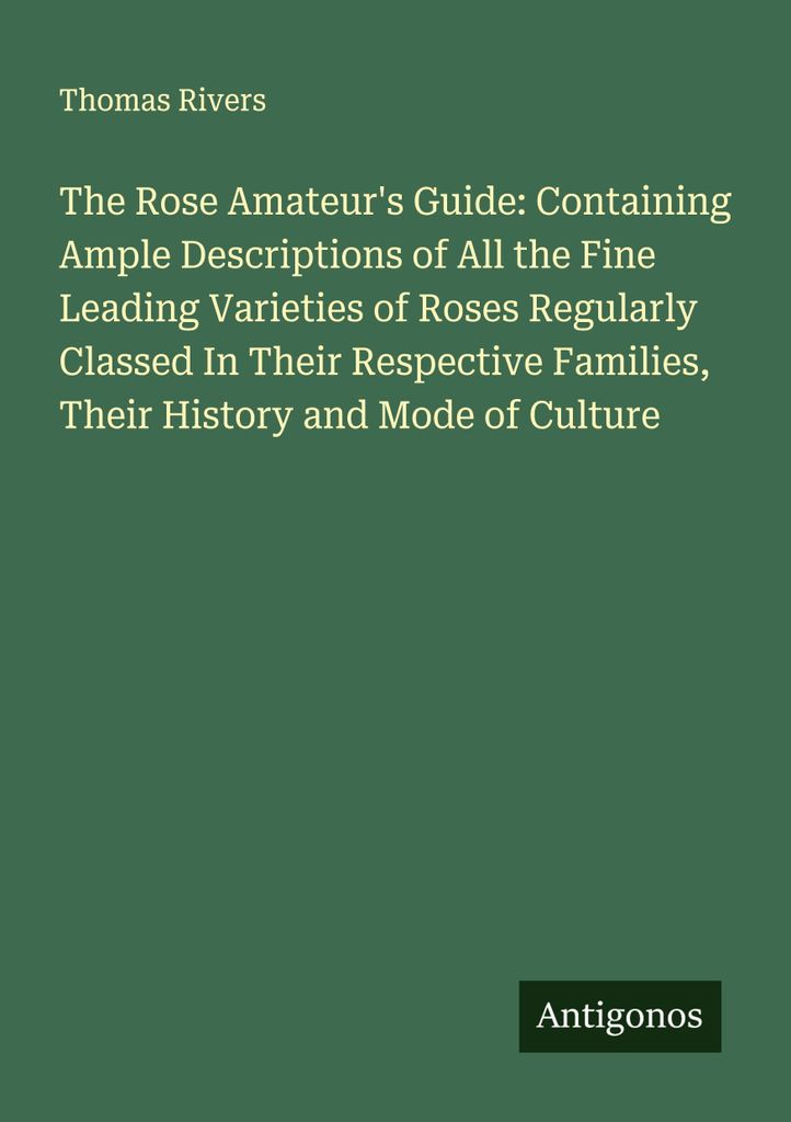 The Rose Amateur's Guide: Containing Ample Descriptions of All the Fine Leading Varieties of Roses Regularly Classed In Their Respective Families, ...