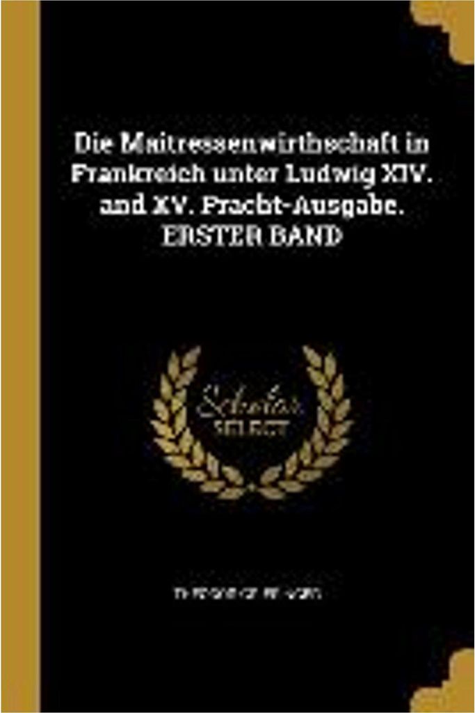 Die Maitressenwirthschaft in Frankreich Unter Ludwig XIV. and XV. Pracht-Ausgabe. Erster Band