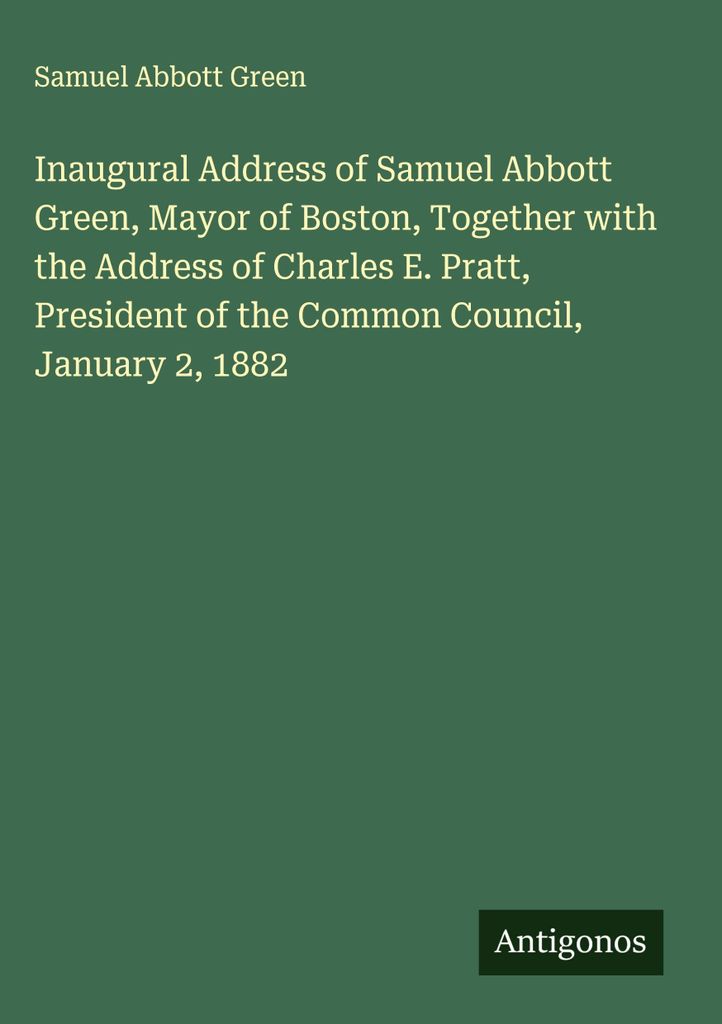 Inaugural Address of Samuel Abbott Green, Mayor of Boston, Together with the Address of Charles E. Pratt, President of the Common Council, January ...