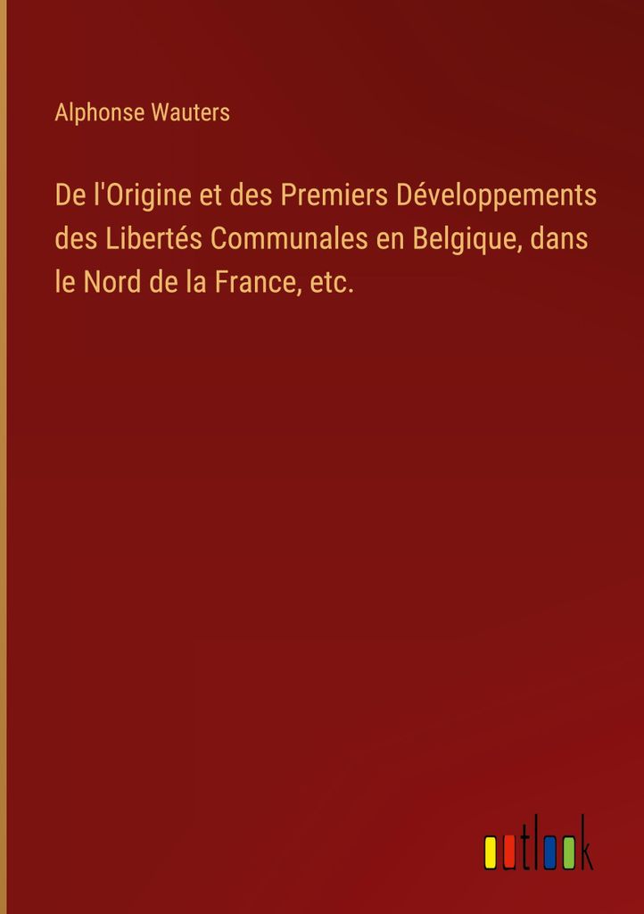 De l'Origine et des Premiers Développements des Libertés Communales en Belgique, dans le Nord de la France, etc.