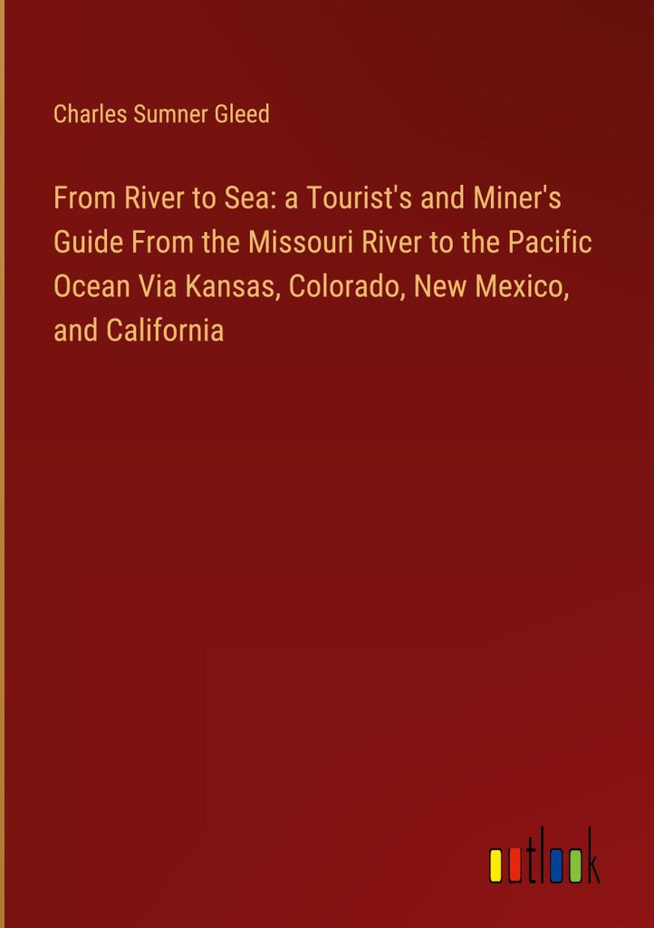 From River to Sea: a Tourist's and Miner's Guide From the Missouri River to the Pacific Ocean Via Kansas, Colorado, New Mexico, and California