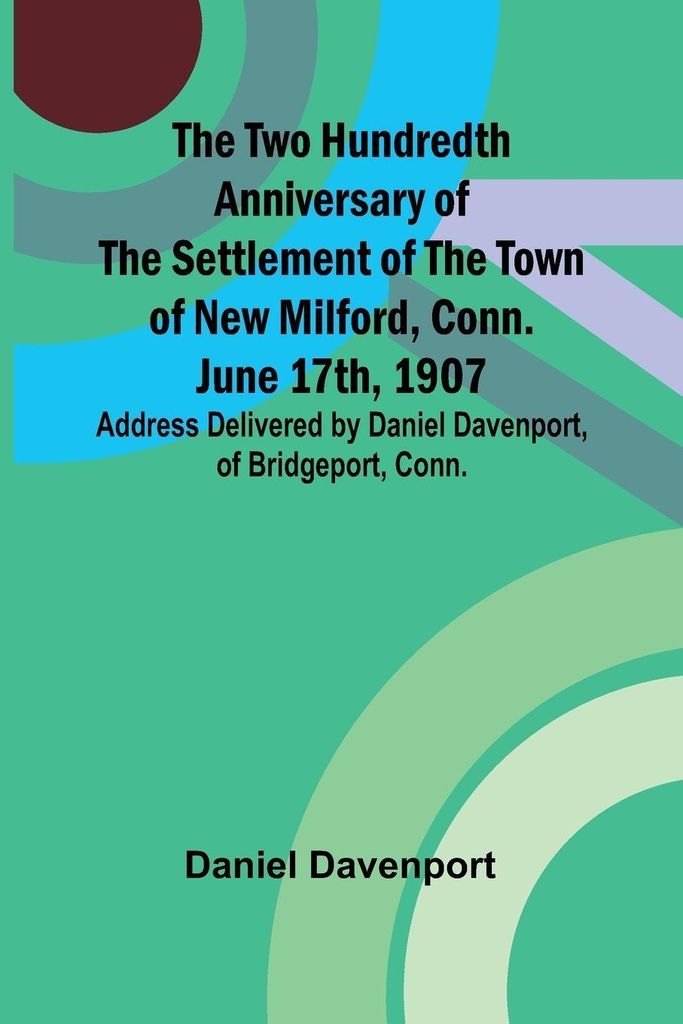 The Two Hundredth Anniversary of the Settlement of the Town of New Milford, Conn. June 17th, 1907 Address Delivered by Daniel Davenport, of Bridgep...