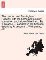 The London and Birmingham Railway, with the home and country scenes on each side of the line ... By T. Roscoe, ... assisted in the historical details by P. Lecount ... With a map, etc.