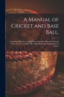A Manual of Cricket and Base Ball, : Containing Plans for Laying out the Grounds, Plans for Forming Clubs, &c., &c., to Which Are Added Rules and Regulations for Cricket