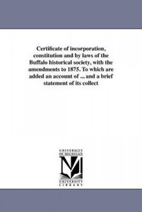 Certificate of incorporation, constitution and by laws of the Buffalo historical society, with the amendments to 1875. To which are added an account o