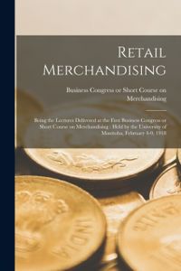 Retail Merchandising [microform]: Being the Lectures Delivered at the First Business Congress or Short Course on Merchandising: Held by the University