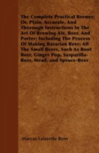The Complete Practical Brewer; Or, Plain, Accurate, and Thorough Instructions in the Art of Brewing Ale, Beer, and Porter; Including the Process of Making Bavarian Beer, Also, All the Small Beers, Such as Root Beer, Ginger Pop, Sarsaparilla-Beer, Mead, Sp