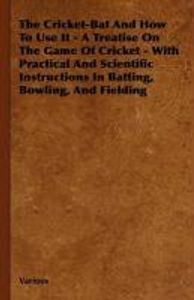 The Cricket-Bat and How to Use It - A Treatise on the Game of Cricket - With Practical and Scientific Instructions in Batting, Bowling, and Fielding
