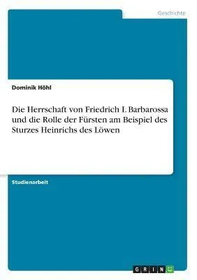 Produktbild von Die Herrschaft von Friedrich I. Barbarossa und die Rolle der Fürsten am Beispiel des Sturzes Heinrichs des Löwen